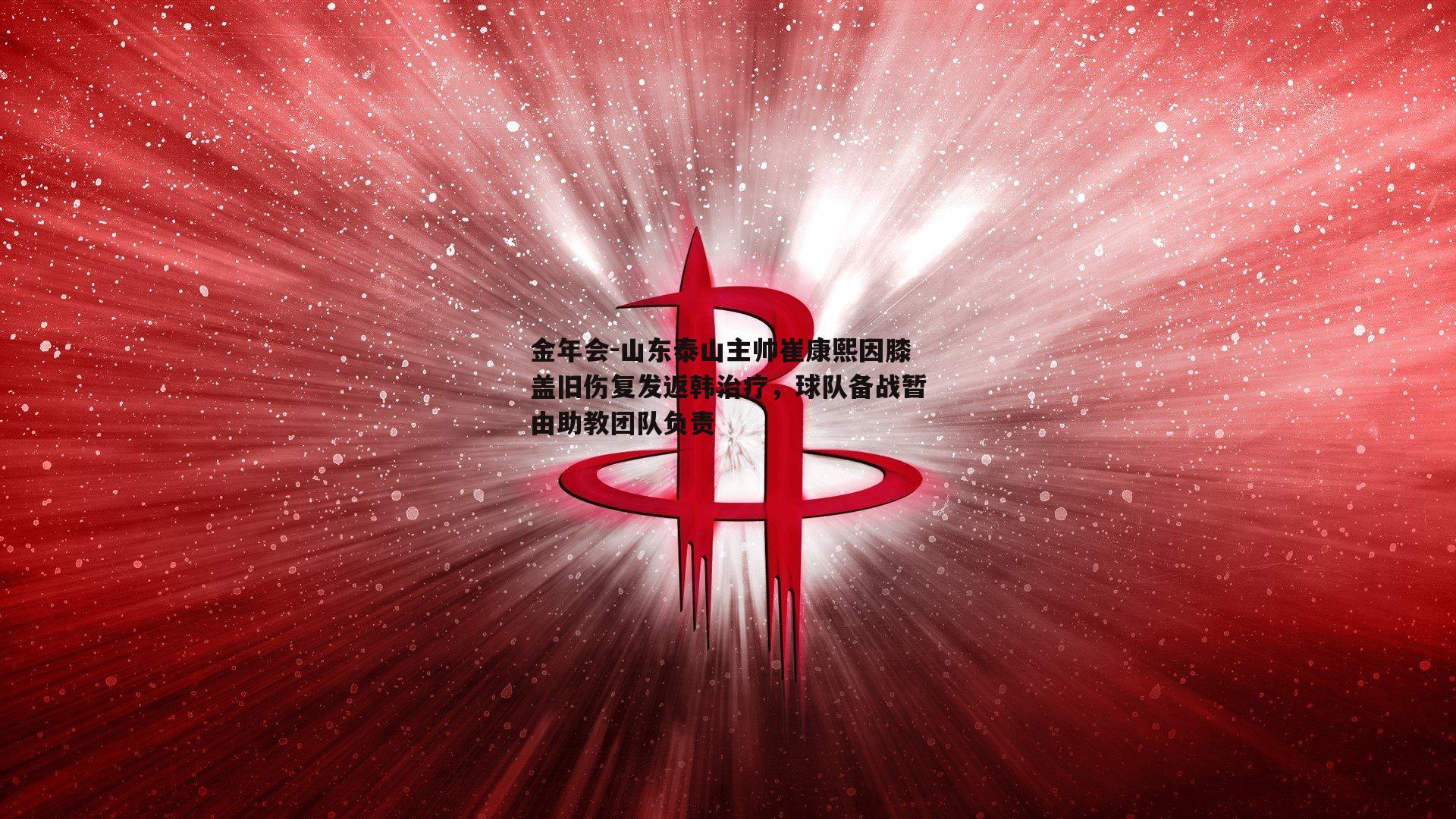 山东泰山主帅崔康熙因膝盖旧伤复发返韩治疗，球队备战暂由助教团队负责